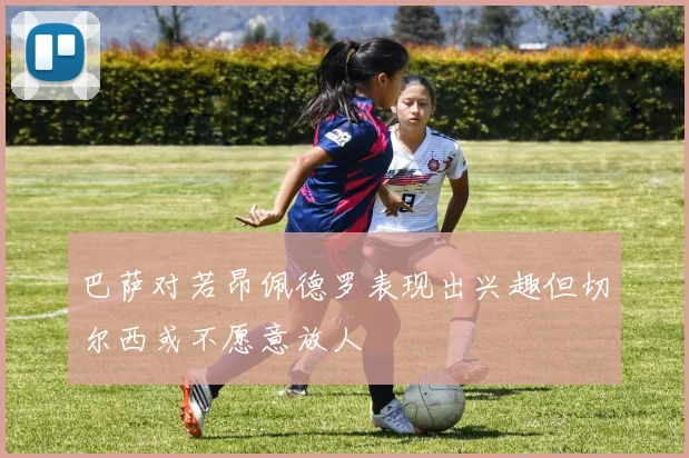 巴萨对若昂佩德罗表现出兴趣但切尔西或不愿意放人