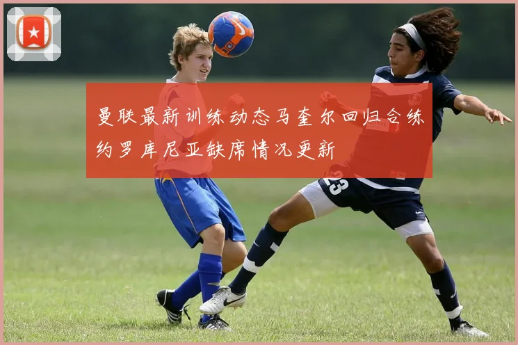 曼联最新训练动态马奎尔回归合练约罗库尼亚缺席情况更新