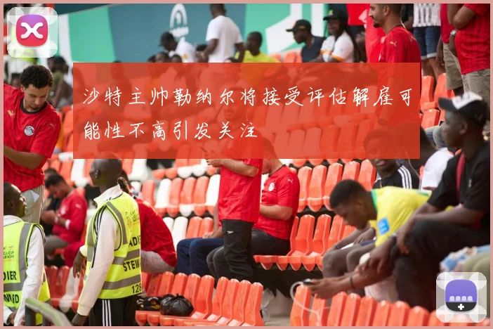 沙特主帅勒纳尔将接受评估解雇可能性不高引发关注