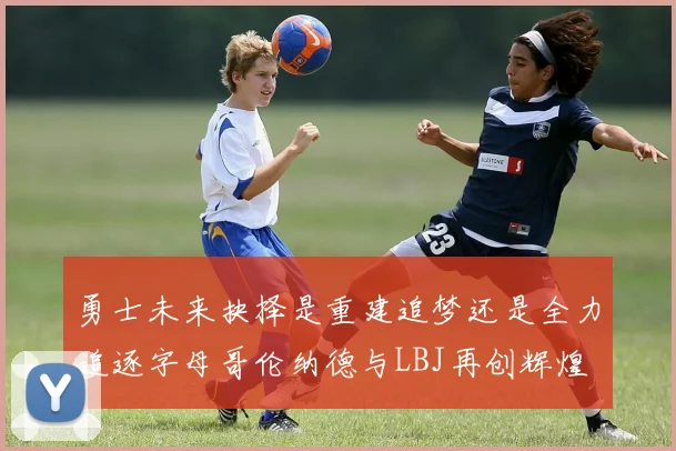 勇士未来抉择是重建追梦还是全力追逐字母哥伦纳德与LBJ再创辉煌