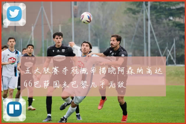 五大联赛夺冠概率揭晓阿森纳高达66巴萨国米巴黎几乎无敌