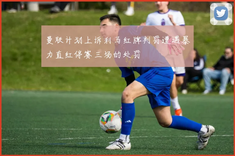 曼联计划上诉利马红牌判罚遭遇暴力直红停赛三场的处罚