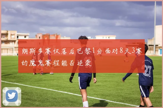 朗斯多赛仅落后巴黎1分面对8天3赛的魔鬼赛程能否逆袭