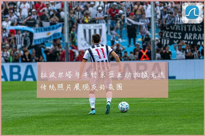 拉波尔塔与丰特亲密互动拍摄竞选传统照片展现友好氛围
