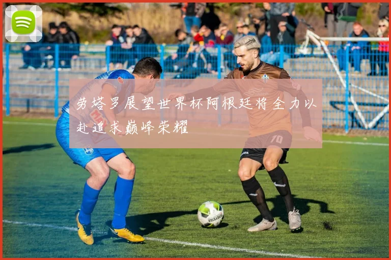 劳塔罗展望世界杯阿根廷将全力以赴追求巅峰荣耀
