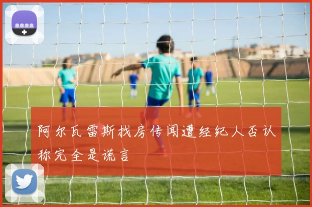 阿尔瓦雷斯找房传闻遭经纪人否认称完全是谎言