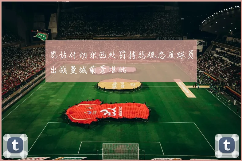恩佐对切尔西处罚持悲观态度球员出战曼城前景堪忧
